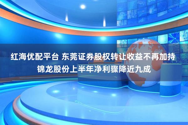 红海优配平台 东莞证券股权转让收益不再加持 锦龙股份上半年净利骤降近九成